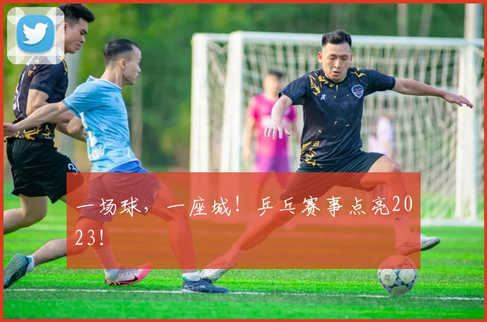 一场球，一座城！乒乓赛事点亮2023！