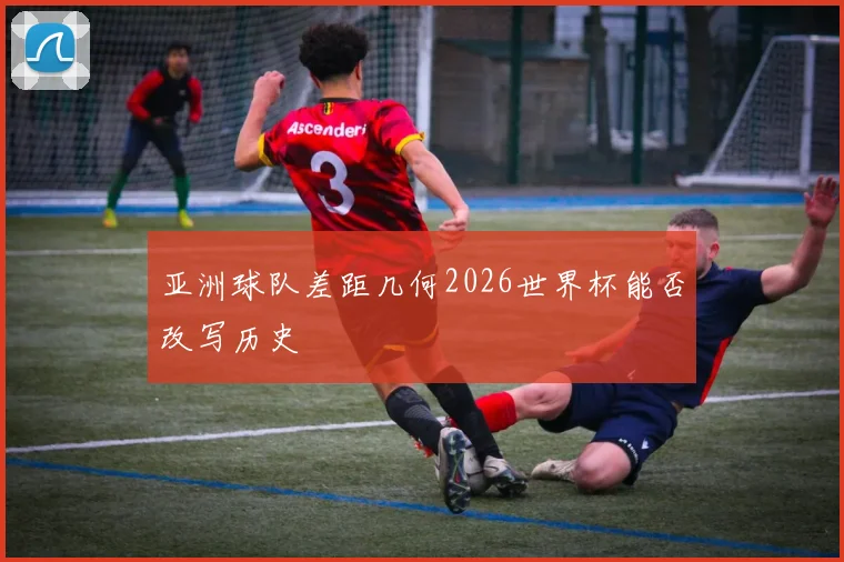 亚洲球队差距几何2026世界杯能否改写历史