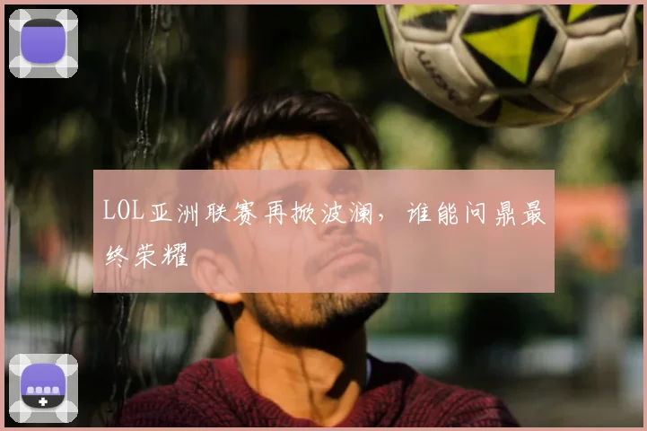 LOL亚洲联赛再掀波澜，谁能问鼎最终荣耀