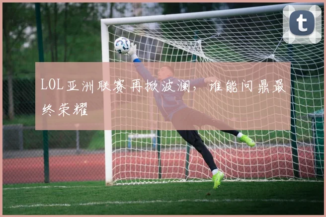 LOL亚洲联赛再掀波澜，谁能问鼎最终荣耀