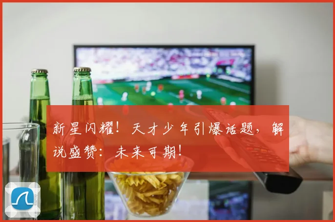 新星闪耀！天才少年引爆话题，解说盛赞：未来可期！