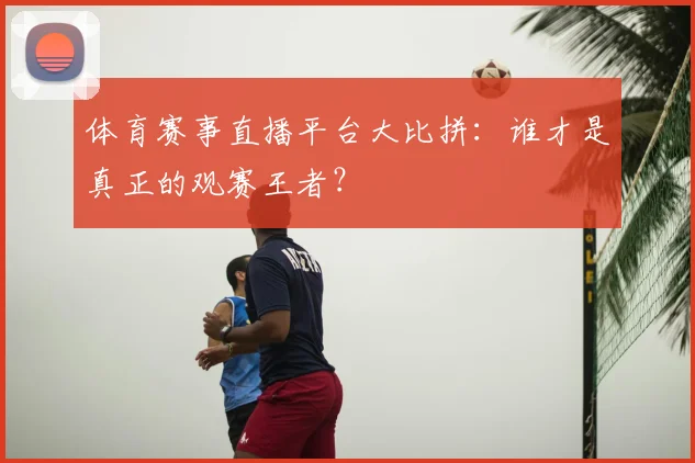 体育赛事直播平台大比拼：谁才是真正的观赛王者？